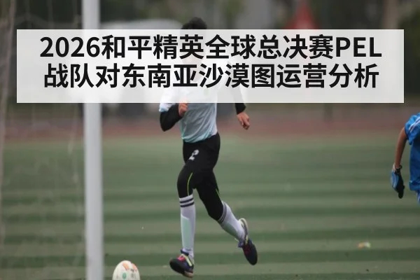2026和平精英全球总决赛PEL战队对东南亚沙漠图运营分析