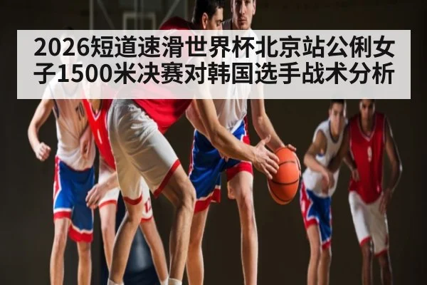 2026短道速滑世界杯北京站公俐女子1500米决赛对韩国选手战术分析
